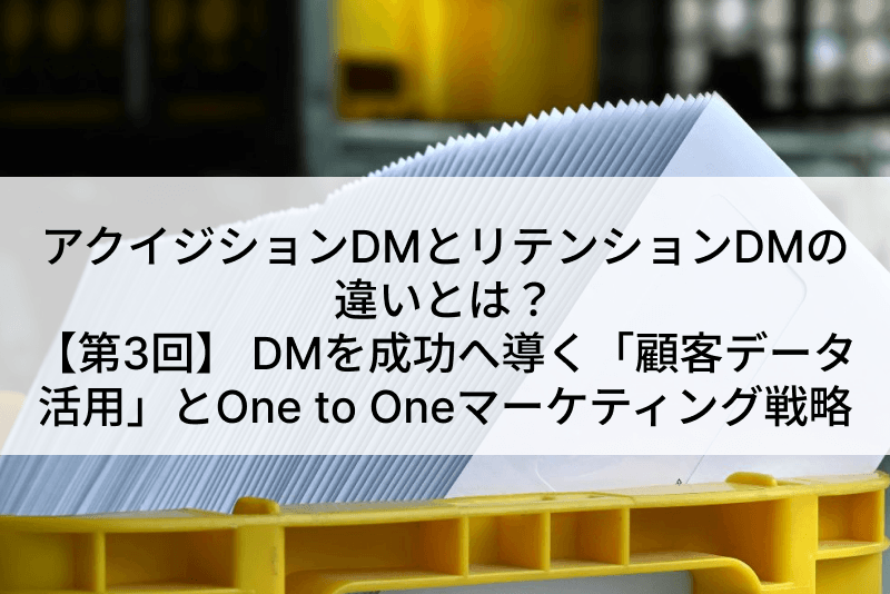 アクイジションDMとリテンションDMの違いとは？【第3回】 ～DMを成功へ導く「顧客データ活用」とOne to Oneマーケティング戦略～